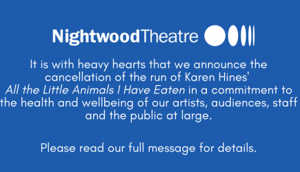 It is with heavy hearts that we announce the cancellation of the run of Karen Hines' All the Little Animals I Have Eaten in a commitment to the health and wellbeing of our artists, audiences, staff, and the public at large.