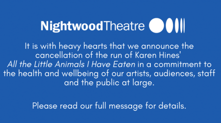 It is with heavy hearts that we announce the cancellation of the run of Karen Hines' All the Little Animals I Have Eaten in a commitment to the health and wellbeing of our artists, audiences, staff, and the public at large.