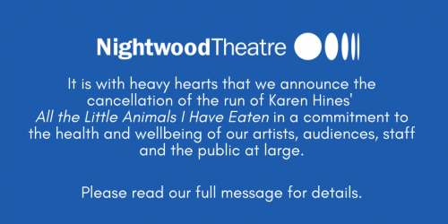 It is with heavy hearts that we announce the cancellation of the run of Karen Hines' All the Little Animals I Have Eaten in a commitment to the health and wellbeing of our artists, audiences, staff, and the public at large.